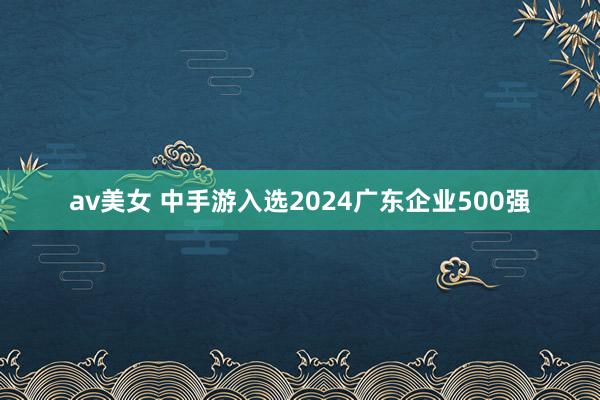 av美女 中手游入选2024广东企业500强