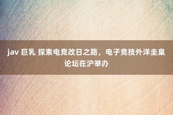 jav 巨乳 探索电竞改日之路，电子竞技外洋圭臬论坛在沪举办