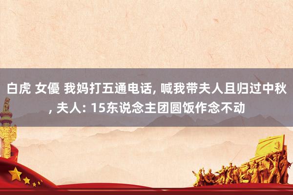 白虎 女優 我妈打五通电话， 喊我带夫人且归过中秋， 夫人: 15东说念主团圆饭作念不动