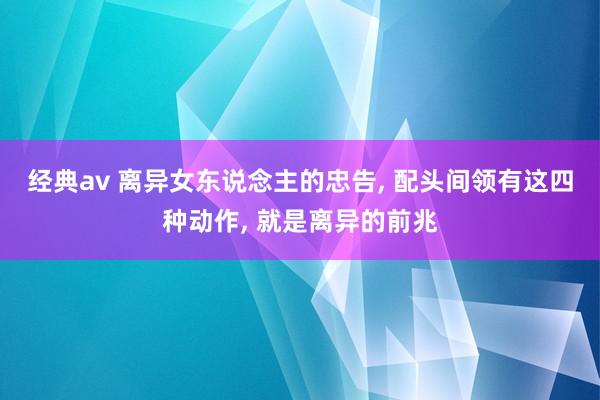 经典av 离异女东说念主的忠告， 配头间领有这四种动作， 就是离异的前兆