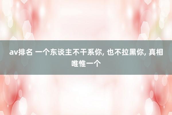 av排名 一个东谈主不干系你， 也不拉黑你， 真相唯惟一个