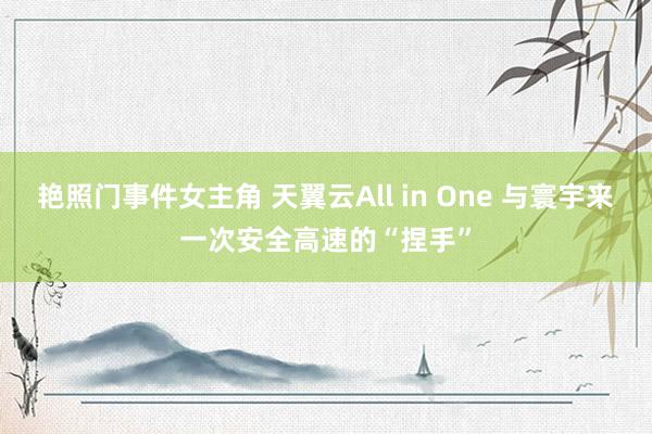 艳照门事件女主角 天翼云All in One 与寰宇来一次安全高速的“捏手”