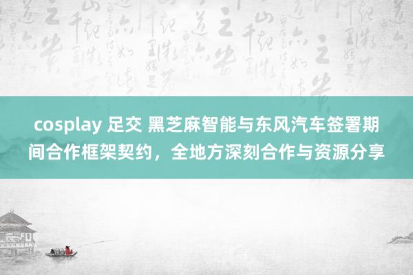 cosplay 足交 黑芝麻智能与东风汽车签署期间合作框架契约，全地方深刻合作与资源分享