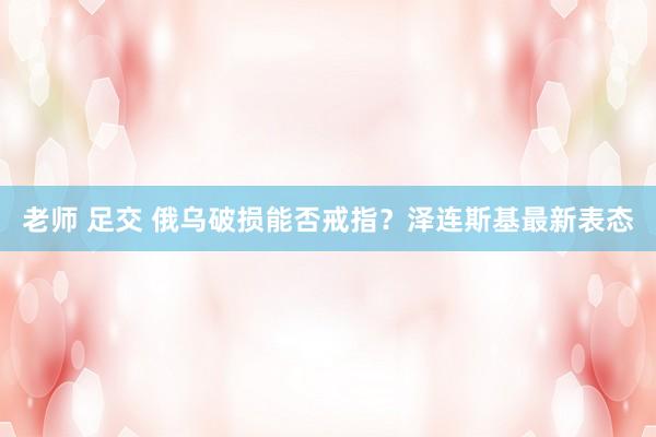 老师 足交 俄乌破损能否戒指？泽连斯基最新表态