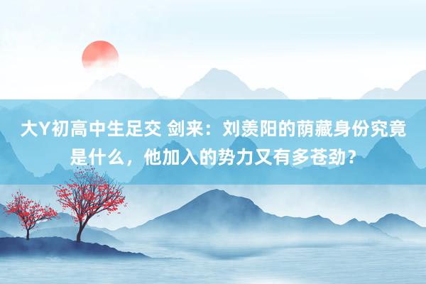 大Y初高中生足交 剑来：刘羡阳的荫藏身份究竟是什么，他加入的势力又有多苍劲？