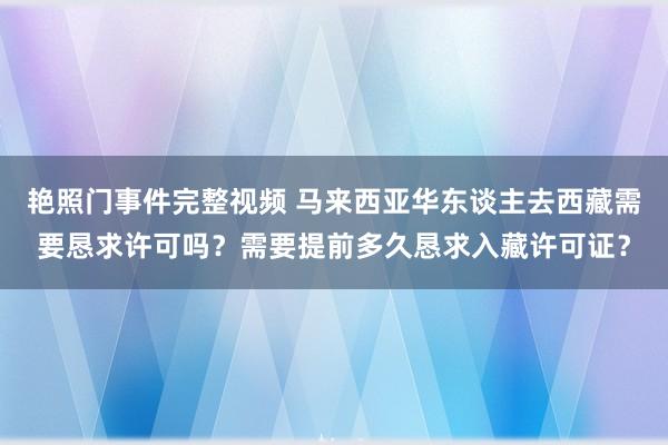 艳照门事件完整视频 马来西亚华东谈主去西藏需要恳求许可吗？需要提前多久恳求入藏许可证？