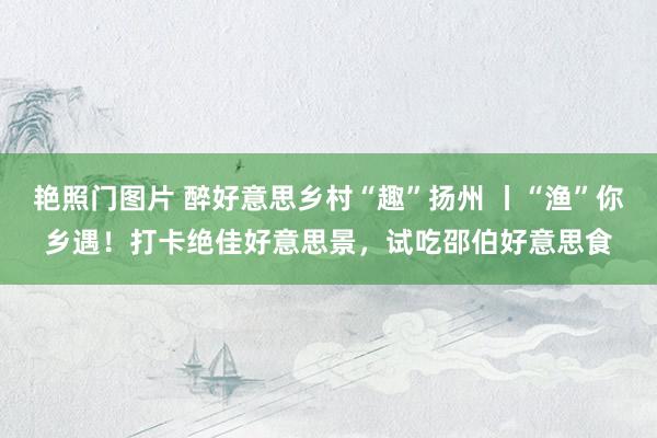艳照门图片 醉好意思乡村“趣”扬州 丨“渔”你乡遇！打卡绝佳好意思景，试吃邵伯好意思食