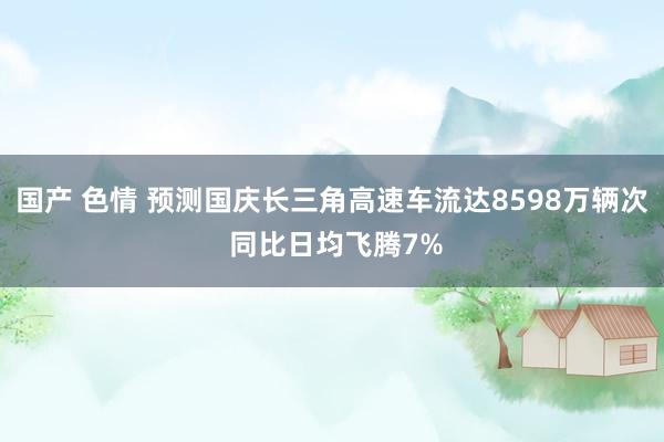 国产 色情 预测国庆长三角高速车流达8598万辆次 同比日均飞腾7%
