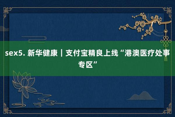 sex5. 新华健康｜支付宝精良上线“港澳医疗处事专区”