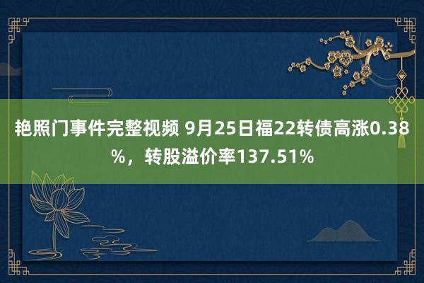 艳照门事件完整视频 9月25日福22转债高涨0.38%，转股溢价率137.51%
