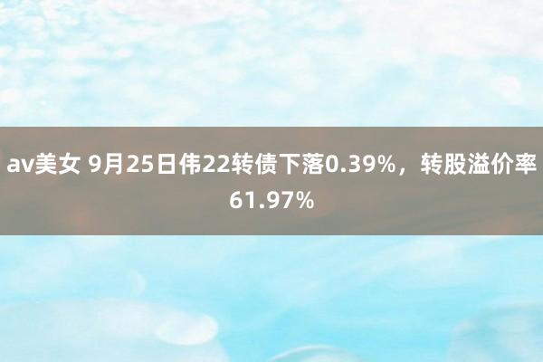 av美女 9月25日伟22转债下落0.39%，转股溢价率61.97%