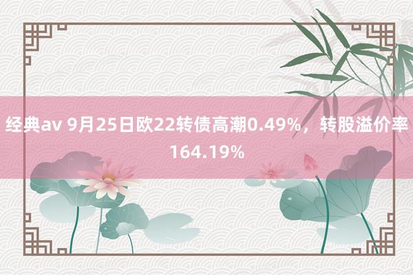 经典av 9月25日欧22转债高潮0.49%，转股溢价率164.19%