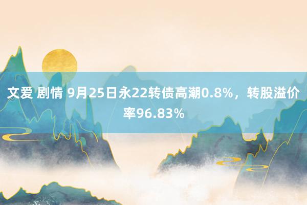 文爱 剧情 9月25日永22转债高潮0.8%，转股溢价率96.83%