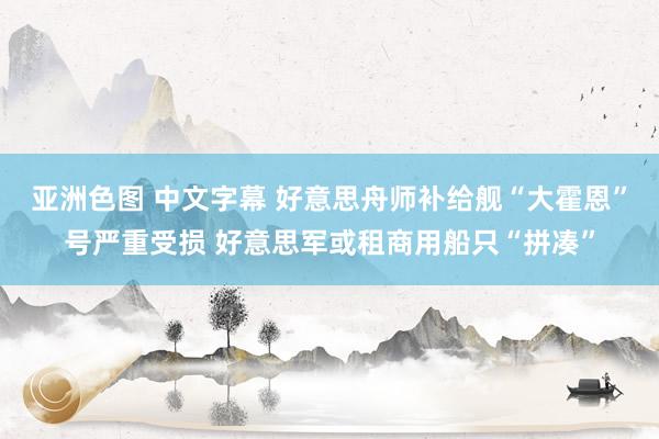 亚洲色图 中文字幕 好意思舟师补给舰“大霍恩”号严重受损 好意思军或租商用船只“拼凑”