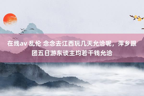 在线av 乱伦 念念去江西玩几天允洽呢，萍乡跟团五日游东谈主均若干钱允洽