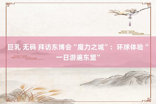 巨乳 无码 拜访东博会“魔力之城”：环球体验“一日游遍东盟”