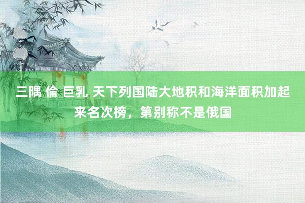 三隅 倫 巨乳 天下列国陆大地积和海洋面积加起来名次榜，第别称不是俄国