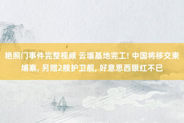 艳照门事件完整视频 云壤基地完工! 中国将移交柬埔寨， 另赠2艘护卫舰， 好意思西眼红不已