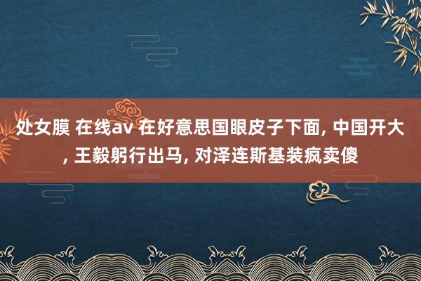 处女膜 在线av 在好意思国眼皮子下面， 中国开大， 王毅躬行出马， 对泽连斯基装疯卖傻