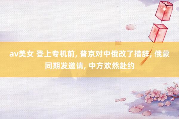 av美女 登上专机前， 普京对中俄改了措辞， 俄蒙同期发邀请， 中方欢然赴约