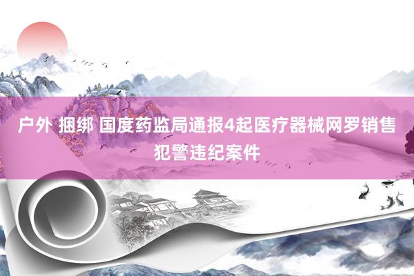 户外 捆绑 国度药监局通报4起医疗器械网罗销售犯警违纪案件