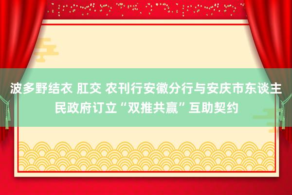 波多野结衣 肛交 农刊行安徽分行与安庆市东谈主民政府订立“双推共赢”互助契约