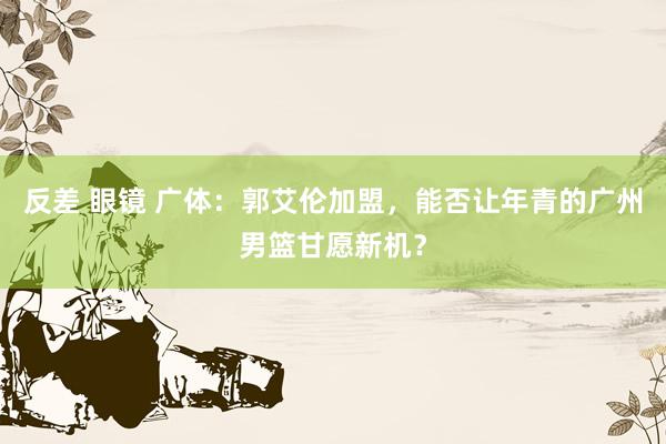 反差 眼镜 广体：郭艾伦加盟，能否让年青的广州男篮甘愿新机？