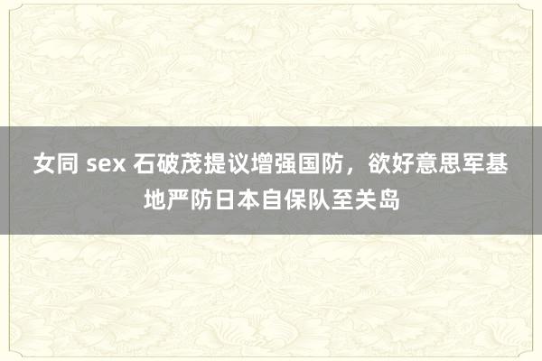女同 sex 石破茂提议增强国防，欲好意思军基地严防日本自保队至关岛