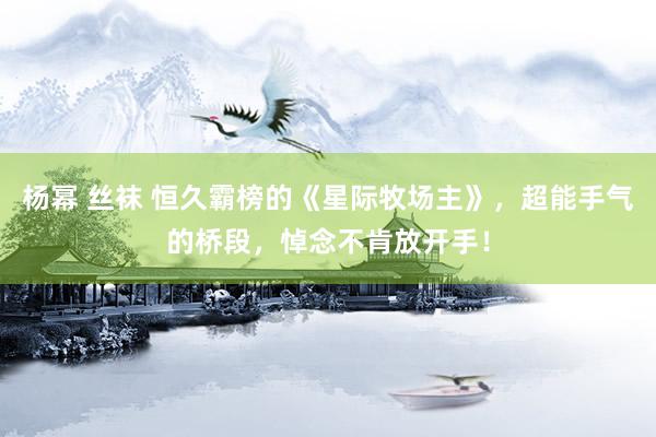 杨幂 丝袜 恒久霸榜的《星际牧场主》，超能手气的桥段，悼念不肯放开手！