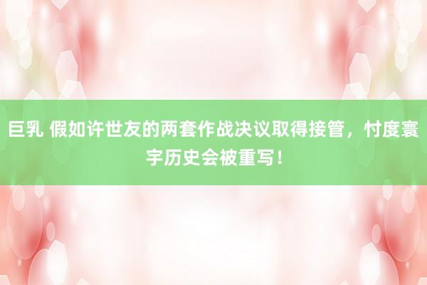 巨乳 假如许世友的两套作战决议取得接管，忖度寰宇历史会被重写！