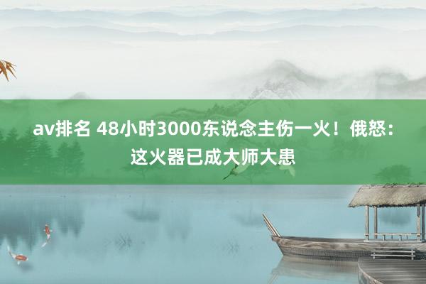 av排名 48小时3000东说念主伤一火！俄怒：这火器已成大师大患