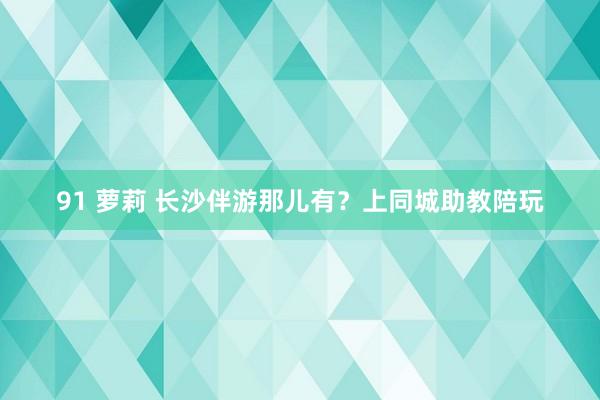 91 萝莉 长沙伴游那儿有？上同城助教陪玩