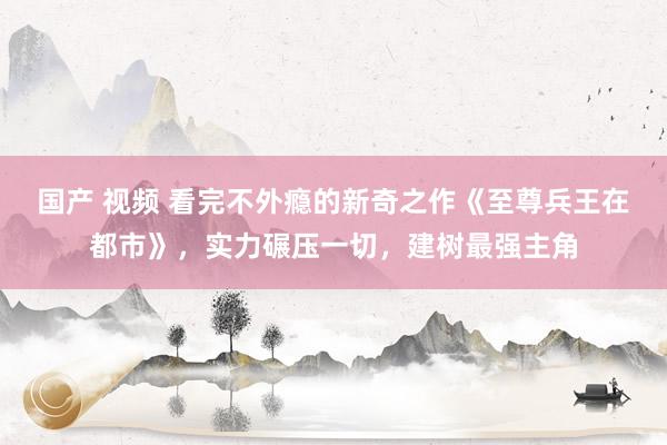 国产 视频 看完不外瘾的新奇之作《至尊兵王在都市》，实力碾压一切，建树最强主角