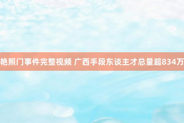 艳照门事件完整视频 广西手段东谈主才总量超834万