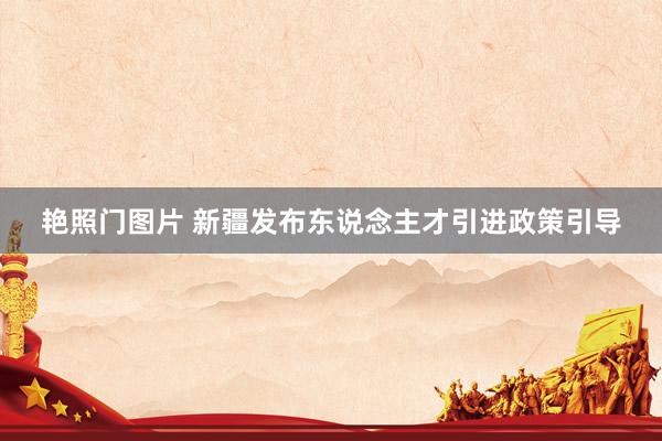 艳照门图片 新疆发布东说念主才引进政策引导