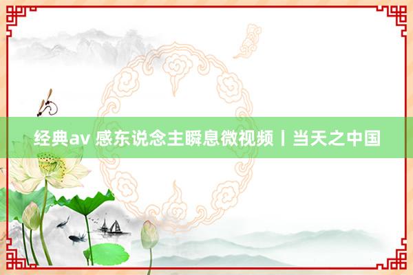 经典av 感东说念主瞬息微视频丨当天之中国