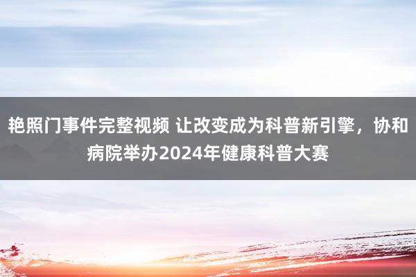 艳照门事件完整视频 让改变成为科普新引擎，协和病院举办2024年健康科普大赛