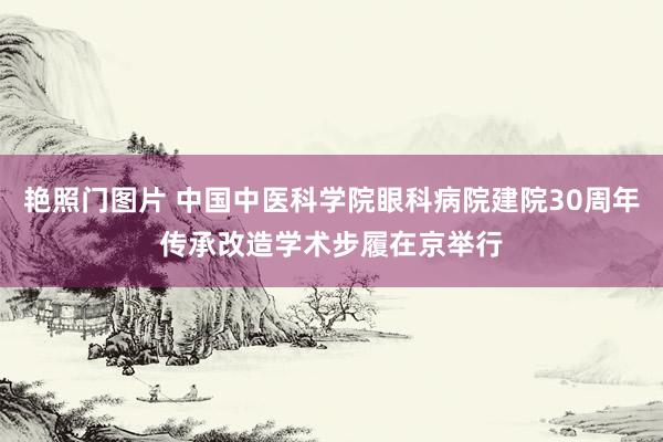 艳照门图片 中国中医科学院眼科病院建院30周年传承改造学术步履在京举行