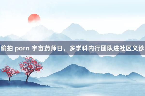偷拍 porn 宇宙药师日，多学科内行团队进社区义诊