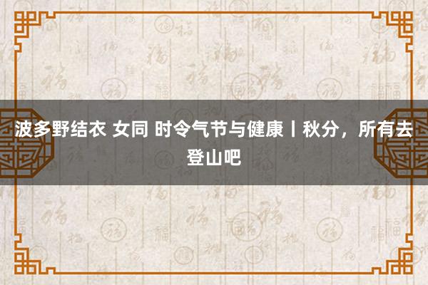 波多野结衣 女同 时令气节与健康丨秋分，所有去登山吧