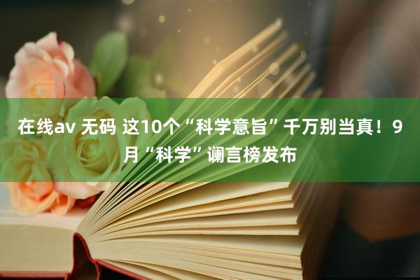 在线av 无码 这10个“科学意旨”千万别当真！9月“科学”谰言榜发布