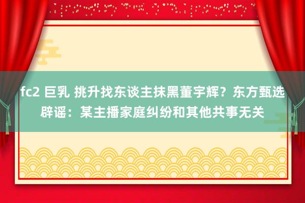 fc2 巨乳 挑升找东谈主抹黑董宇辉？东方甄选辟谣：某主播家庭纠纷和其他共事无关