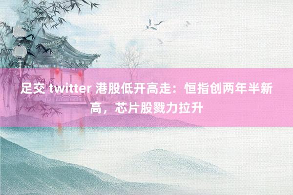足交 twitter 港股低开高走：恒指创两年半新高，芯片股戮力拉升