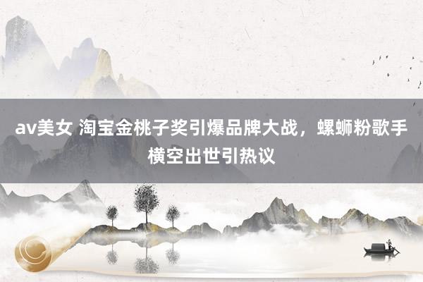 av美女 淘宝金桃子奖引爆品牌大战，螺蛳粉歌手横空出世引热议
