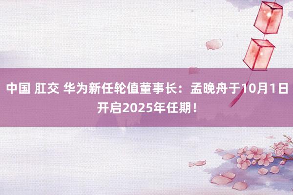 中国 肛交 华为新任轮值董事长：孟晚舟于10月1日开启2025年任期！