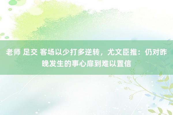 老师 足交 客场以少打多逆转，尤文臣推：仍对昨晚发生的事心扉到难以置信