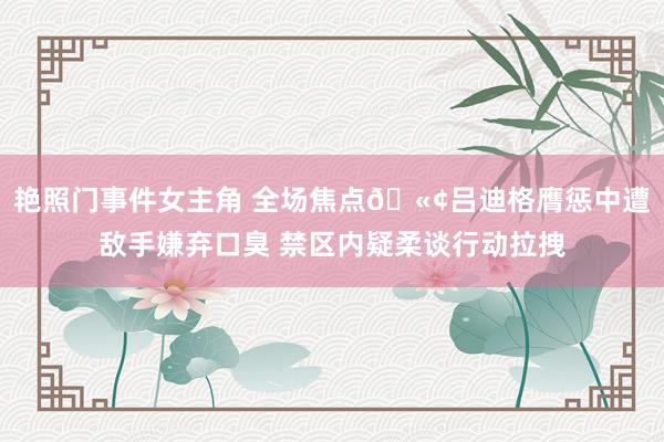 艳照门事件女主角 全场焦点🫢吕迪格膺惩中遭敌手嫌弃口臭 禁区内疑柔谈行动拉拽