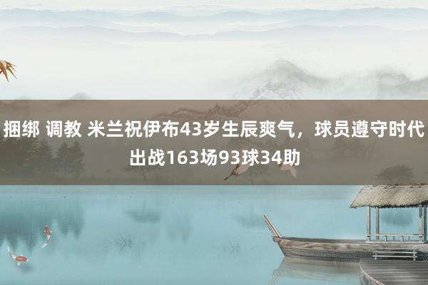 捆绑 调教 米兰祝伊布43岁生辰爽气，球员遵守时代出战163场93球34助
