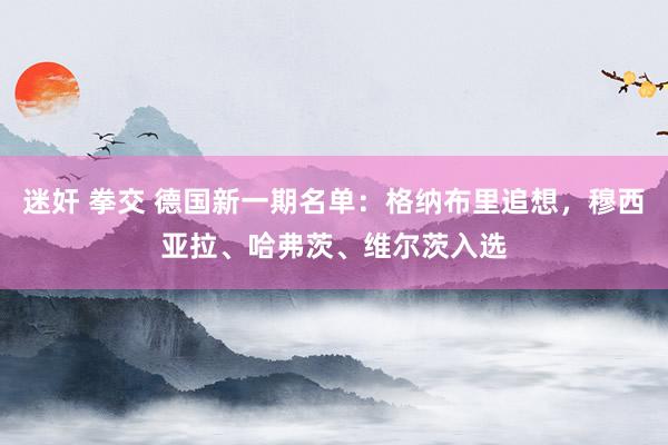 迷奸 拳交 德国新一期名单：格纳布里追想，穆西亚拉、哈弗茨、维尔茨入选