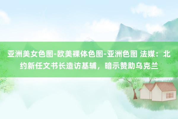 亚洲美女色图-欧美裸体色图-亚洲色图 法媒：北约新任文书长造访基辅，暗示赞助乌克兰